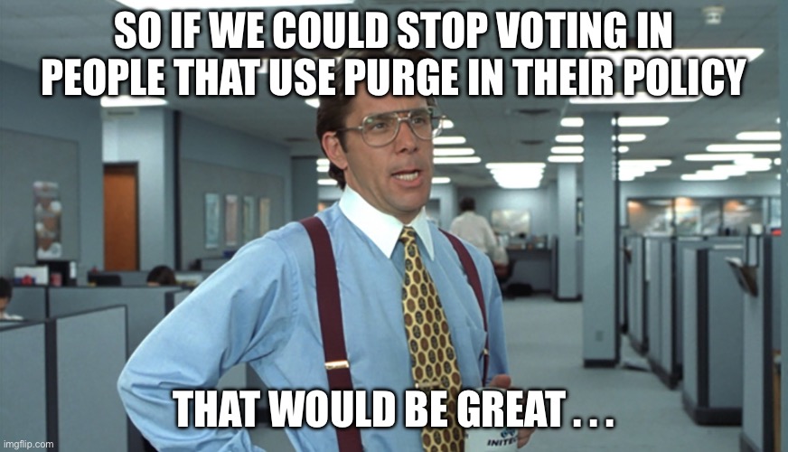 Office Space Bill Lumbergh | SO IF WE COULD STOP VOTING IN PEOPLE THAT USE PURGE IN THEIR POLICY; THAT WOULD BE GREAT . . . | image tagged in office space bill lumbergh | made w/ Imgflip meme maker
