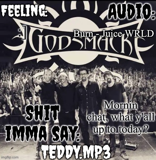 Teddy's Godsmack template | Burn - Juice WRLD; :]; Mornin chat, what y'all up to today? | image tagged in teddy's godsmack template | made w/ Imgflip meme maker