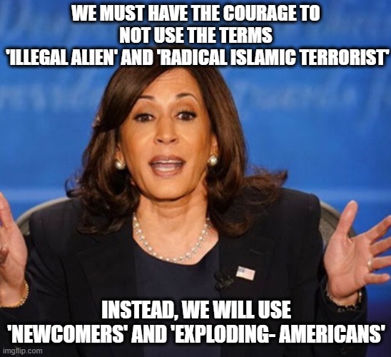 Kamala is a radical leftist | WE MUST HAVE THE COURAGE TO NOT USE THE TERMS
 'ILLEGAL ALIEN' AND 'RADICAL ISLAMIC TERRORIST'; INSTEAD, WE WILL USE 'NEWCOMERS' AND 'EXPLODING- AMERICANS' | image tagged in kamala harris,islamic terrorism,illegal immigrants,presidential race | made w/ Imgflip meme maker