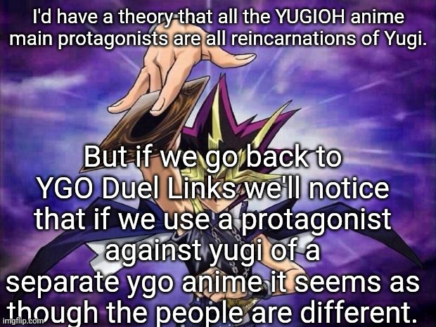 Yugioh  | I'd have a theory that all the YUGIOH anime main protagonists are all reincarnations of Yugi. But if we go back to YGO Duel Links we'll notice that if we use a protagonist against yugi of a separate ygo anime it seems as though the people are different. | image tagged in yugioh | made w/ Imgflip meme maker