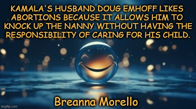 Lady might be onto something... | KAMALA'S HUSBAND DOUG EMHOFF LIKES 
ABORTIONS BECAUSE IT ALLOWS HIM TO 
KNOCK UP THE NANNY WITHOUT HAVING THE
RESPONSIBILITY OF CARING FOR HIS CHILD. Breanna Morello | image tagged in kamala harris,husband,cheating husband,abortion,evidence,political humor | made w/ Imgflip meme maker