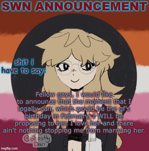 This is not a joke nor an out of nowhere decision. We’ve talked about it for a while now. | Fellow gays, I would like to announce that the moment that I legally can, which would be the gf’s birthday in February, I WILL be proposing to her. I love her and there ain’t nothing stopping me from marrying her. | image tagged in swn announcement version 3 | made w/ Imgflip meme maker