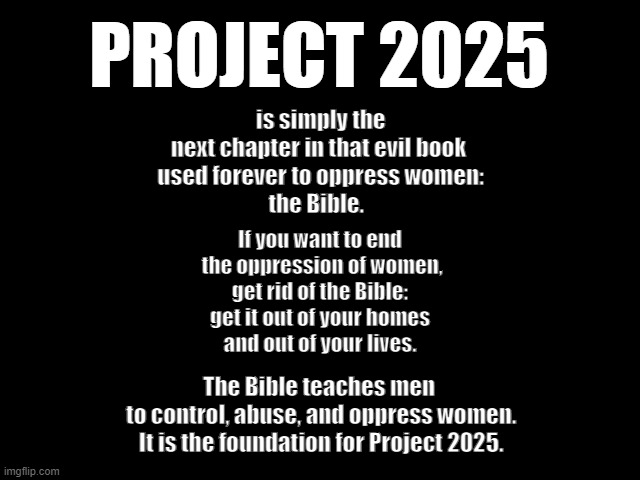 Project 2025 is simply the next chapter of the Bible | PROJECT 2025; is simply the next chapter in that evil book
 used forever to oppress women:
the Bible. If you want to end
 the oppression of women,
 get rid of the Bible: 
get it out of your homes
 and out of your lives. The Bible teaches men
 to control, abuse, and oppress women.
 It is the foundation for Project 2025. | image tagged in bible,evil,oppression,women,project 2025,men | made w/ Imgflip meme maker