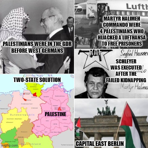 Global Palestinian terrorism | MARTYR HALIMEH COMMANDO WERE
4 PALESTINIANS WHO HIJACKED A LUFTHANSA TO FREE PRISONERS; PALESTINIANS WERE IN THE GDR
BEFORE WEST GERMANS; SCHLEYER WAS EXECUTED
AFTER THE FAILED KIDNAPPING; TWO-STATE SOLUTION; PALESTINE; CAPITAL EAST BERLIN | image tagged in israel,palestine,germany,religion,terrorism,islam | made w/ Imgflip meme maker