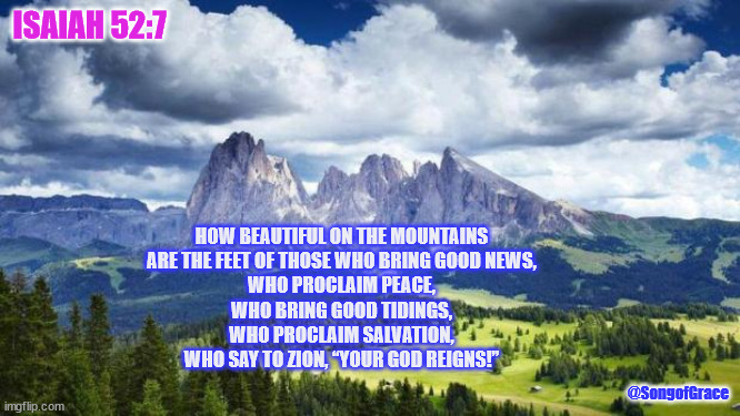 Isaiah 52:7 | ISAIAH 52:7; HOW BEAUTIFUL ON THE MOUNTAINS
ARE THE FEET OF THOSE WHO BRING GOOD NEWS,
WHO PROCLAIM PEACE,
WHO BRING GOOD TIDINGS,
WHO PROCLAIM SALVATION,
WHO SAY TO ZION, “YOUR GOD REIGNS!”; @SongofGrace | image tagged in biblical encouragement | made w/ Imgflip meme maker