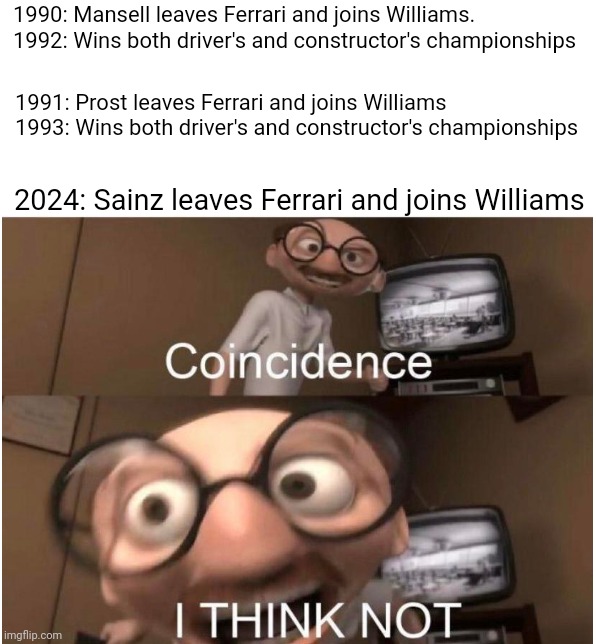 Coincidence, I THINK NOT | 1990: Mansell leaves Ferrari and joins Williams.

1992: Wins both driver's and constructor's championships; 1991: Prost leaves Ferrari and joins Williams

1993: Wins both driver's and constructor's championships; 2024: Sainz leaves Ferrari and joins Williams | image tagged in coincidence i think not,formula 1,ferrari,carlos | made w/ Imgflip meme maker