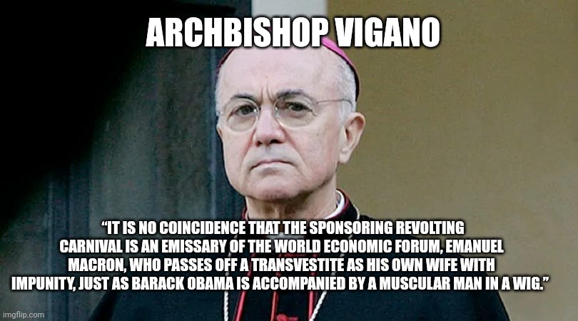 Archbishop Vigano | ARCHBISHOP VIGANO; “IT IS NO COINCIDENCE THAT THE SPONSORING REVOLTING CARNIVAL IS AN EMISSARY OF THE WORLD ECONOMIC FORUM, EMANUEL MACRON, WHO PASSES OFF A TRANSVESTITE AS HIS OWN WIFE WITH IMPUNITY, JUST AS BARACK OBAMA IS ACCOMPANIED BY A MUSCULAR MAN IN A WIG.” | image tagged in religion | made w/ Imgflip meme maker