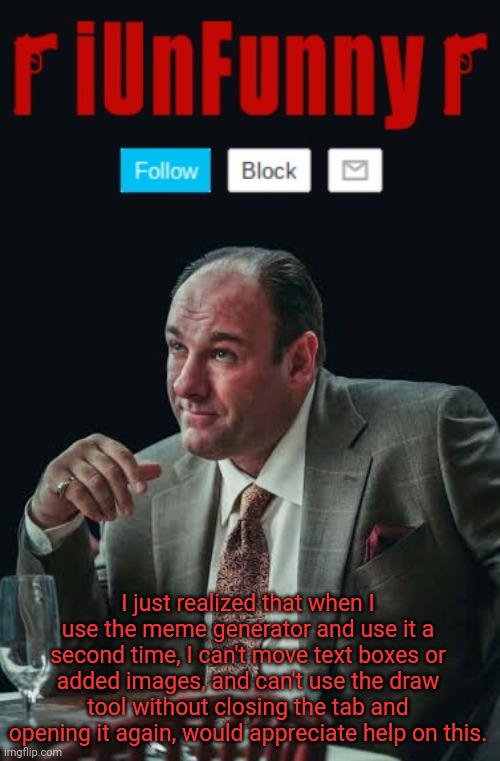 It's not because of the device too. | I just realized that when I use the meme generator and use it a second time, I can't move text boxes or added images, and can't use the draw tool without closing the tab and opening it again, would appreciate help on this. | image tagged in iunfunny's sopranos template | made w/ Imgflip meme maker