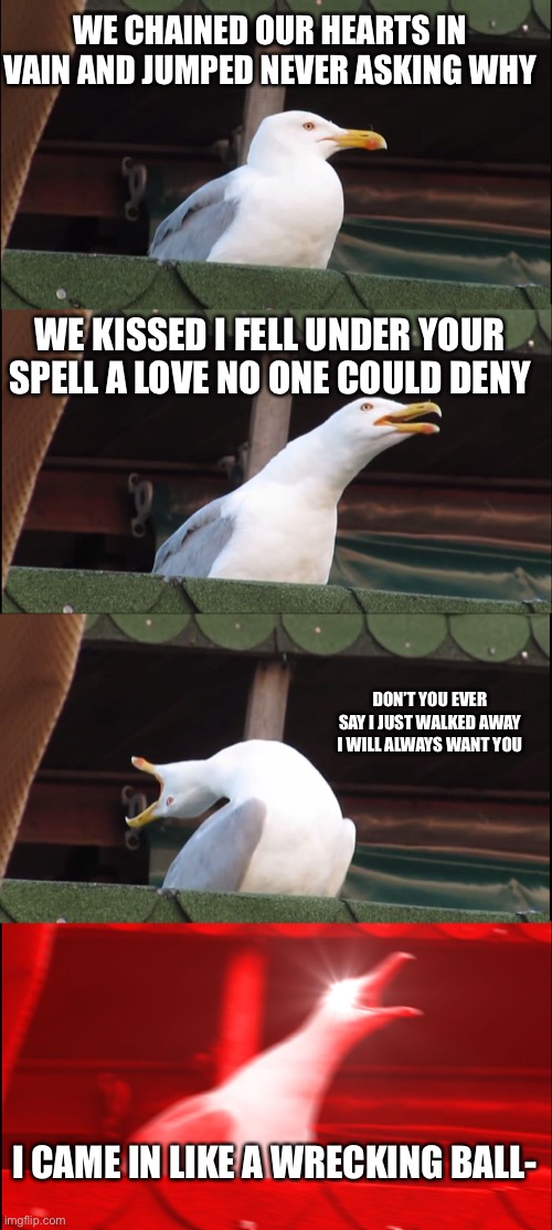 Inhaling Seagull Meme | WE CHAINED OUR HEARTS IN VAIN AND JUMPED NEVER ASKING WHY; WE KISSED I FELL UNDER YOUR SPELL A LOVE NO ONE COULD DENY; DON’T YOU EVER SAY I JUST WALKED AWAY I WILL ALWAYS WANT YOU; I CAME IN LIKE A WRECKING BALL- | image tagged in memes,inhaling seagull | made w/ Imgflip meme maker