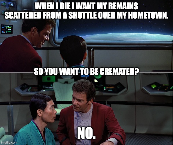 Kirk & Sulu Discuss Death | WHEN I DIE I WANT MY REMAINS SCATTERED FROM A SHUTTLE OVER MY HOMETOWN. SO YOU WANT TO BE CREMATED? NO. | image tagged in kirk sulu search for spock 01 | made w/ Imgflip meme maker