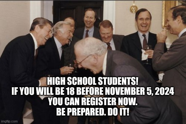 register to vote | HIGH SCHOOL STUDENTS!
IF YOU WILL BE 18 BEFORE NOVEMBER 5, 2024
YOU CAN REGISTER NOW.
BE PREPARED. DO IT! | image tagged in memes,laughing men in suits | made w/ Imgflip meme maker