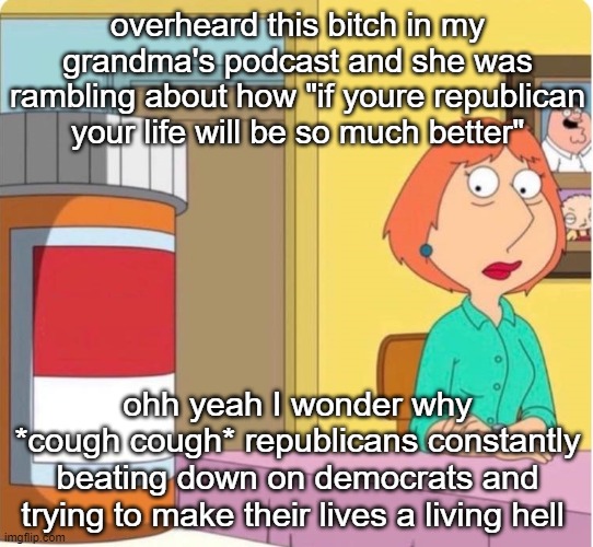 sorry if im getting political | overheard this bitch in my grandma's podcast and she was rambling about how "if youre republican your life will be so much better"; ohh yeah I wonder why
*cough cough* republicans constantly beating down on democrats and trying to make their lives a living hell | image tagged in lois griffin pills | made w/ Imgflip meme maker