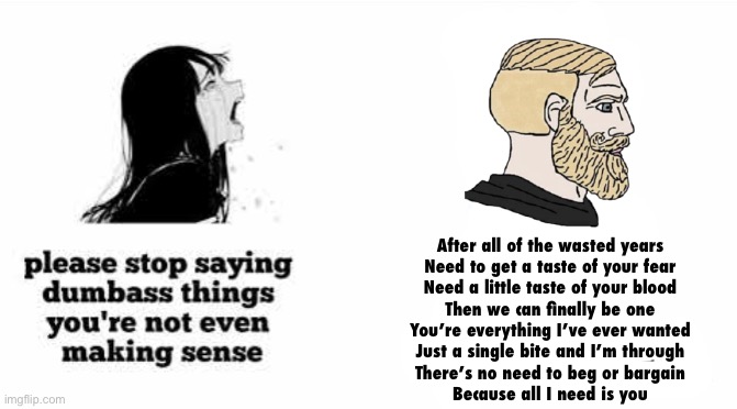 please stop saying dumbass things youre not even making sense | After all of the wasted years
Need to get a taste of your fear
Need a little taste of your blood
Then we can finally be one
You’re everything I’ve ever wanted
Just a single bite and I’m through
There’s no need to beg or bargain
Because all I need is you | image tagged in please stop saying dumbass things youre not even making sense | made w/ Imgflip meme maker