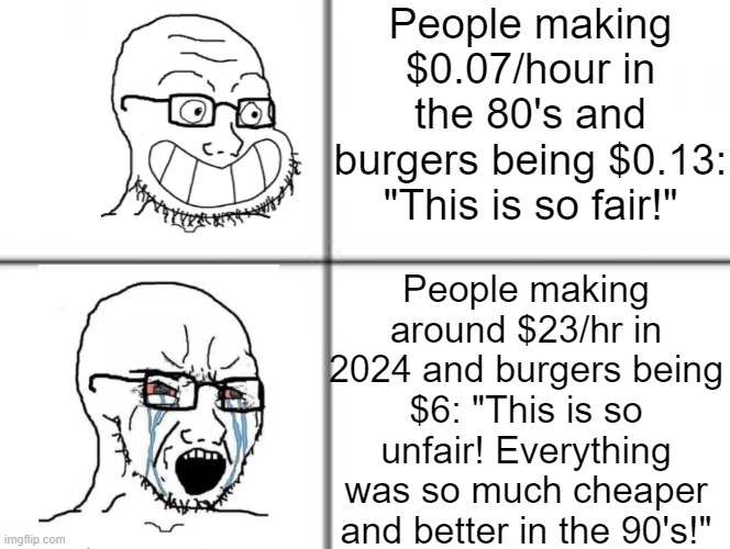 Happy crying soyjak | People making $0.07/hour in the 80's and burgers being $0.13: "This is so fair!"; People making around $23/hr in 2024 and burgers being $6: "This is so unfair! Everything was so much cheaper and better in the 90's!" | image tagged in happy crying soyjak | made w/ Imgflip meme maker