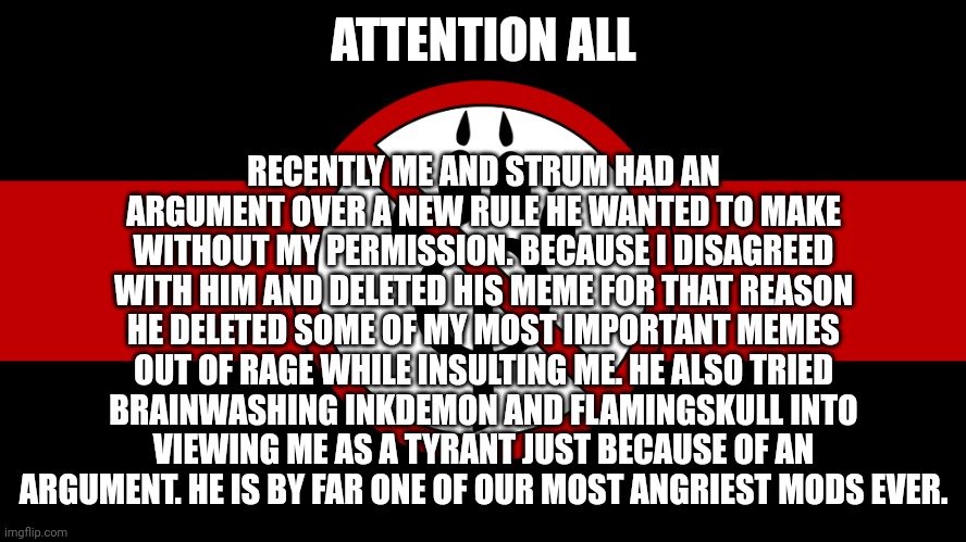 Attention everyone | RECENTLY ME AND STRUM HAD AN ARGUMENT OVER A NEW RULE HE WANTED TO MAKE WITHOUT MY PERMISSION. BECAUSE I DISAGREED WITH HIM AND DELETED HIS MEME FOR THAT REASON HE DELETED SOME OF MY MOST IMPORTANT MEMES OUT OF RAGE WHILE INSULTING ME. HE ALSO TRIED BRAINWASHING INKDEMON AND FLAMINGSKULL INTO VIEWING ME AS A TYRANT JUST BECAUSE OF AN ARGUMENT. HE IS BY FAR ONE OF OUR MOST ANGRIEST MODS EVER. ATTENTION ALL | image tagged in anti furry flag,anti furry,announcement | made w/ Imgflip meme maker