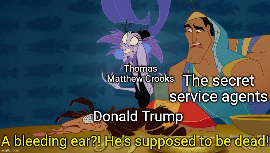 Donald Trump's assassination attempt reminds me of The Disney movie The Emperor's New Groove | Thomas Matthew Crooks; The secret service agents; Donald Trump; A bleeding ear?! He's supposed to be dead! | image tagged in a llama he is supposed to be death,donald trump,assassination,secret service,shooting,disney | made w/ Imgflip meme maker