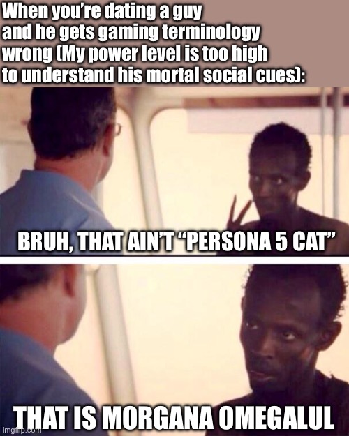 Captain Phillips - I'm The Captain Now | When you’re dating a guy and he gets gaming terminology wrong (My power level is too high to understand his mortal social cues):; BRUH, THAT AIN’T “PERSONA 5 CAT”; THAT IS MORGANA OMEGALUL | image tagged in memes,captain phillips - i'm the captain now,gaming,funny,persona 5,morgana | made w/ Imgflip meme maker