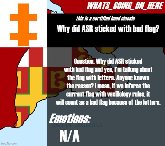 Question. | Why did ASR sticked with bad flag? Question, Why did ASR sticked with bad flag and yes, I'm talking about the flag with letters. Anyone knows the reason? I mean, if we inforce the current flag with vexillology rules, it will count as a bad flag because of the letters. N/A | image tagged in whats_going_on_here's announcement | made w/ Imgflip meme maker