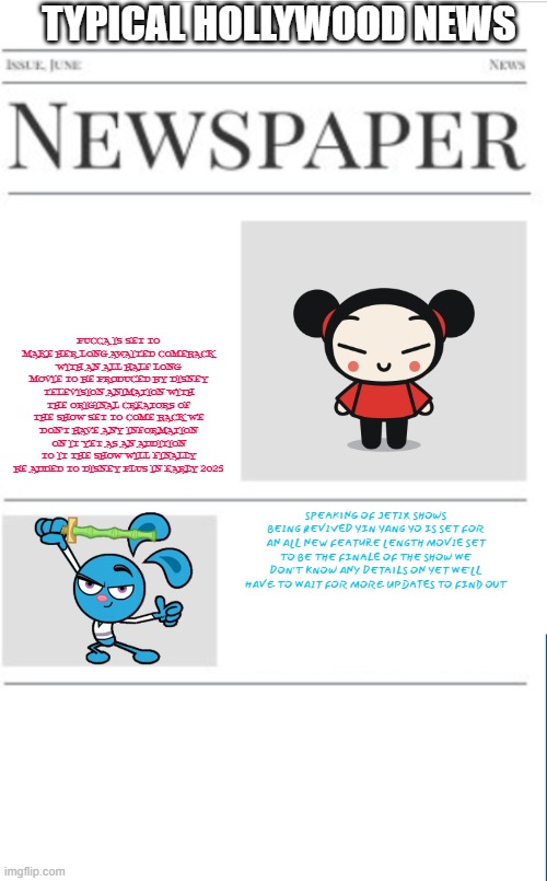 typical hollywood news volume 137 | TYPICAL HOLLYWOOD NEWS; PUCCA IS SET TO MAKE HER LONG AWAITED COMEBACK WITH AN ALL HALF LONG MOVIE TO BE PRODUCED BY DISNEY TELEVISION ANIMATION WITH THE ORIGINAL CREATORS OF THE SHOW SET TO COME BACK WE DON'T HAVE ANY INFORMATION ON IT YET AS AN ADDITION TO IT THE SHOW WILL FINALLY BE ADDED TO DISNEY PLUS IN EARLY 2025; SPEAKING OF JETIX SHOWS BEING REVIVED YIN YANG YO IS SET FOR AN ALL NEW FEATURE LENGTH MOVIE SET TO BE THE FINALE OF THE SHOW WE DON'T KNOW ANY DETAILS ON YET WE'LL HAVE TO WAIT FOR MORE UPDATES TO FIND OUT | image tagged in blank newspaper,disney,prediction,fake,jetix | made w/ Imgflip meme maker