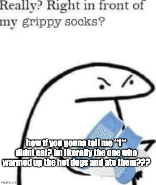 bro? i know what i did you dont | how tf you gonna tell me **I** didnt eat? im literally the one who warmed up the hot dogs and ate them??? | image tagged in right in front of my grippy socks | made w/ Imgflip meme maker