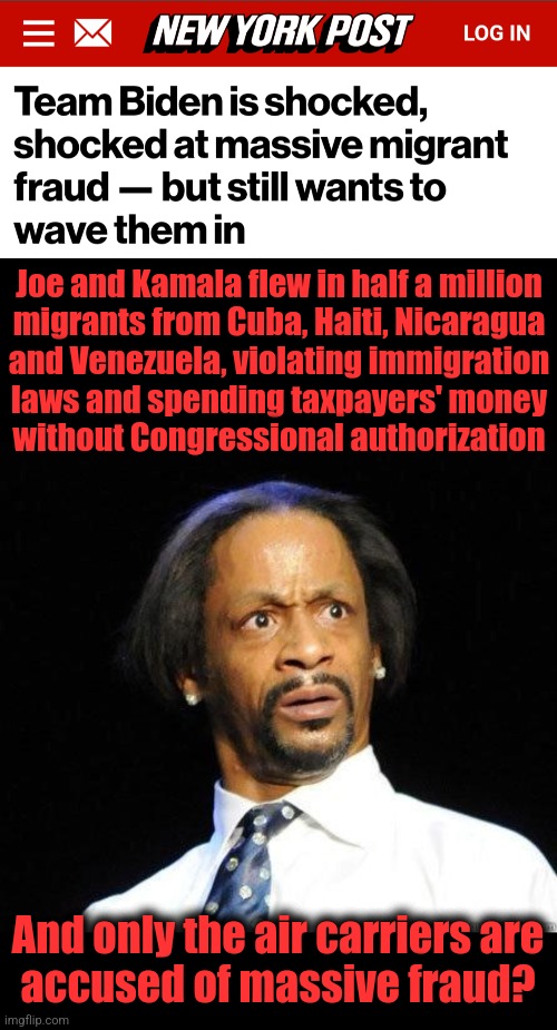 The executive branch of the federal government is a huge crime cartel, and doesn't want anyone else to get a piece of the action | Joe and Kamala flew in half a million
migrants from Cuba, Haiti, Nicaragua
and Venezuela, violating immigration
laws and spending taxpayers' money
without Congressional authorization; And only the air carriers are
accused of massive fraud? | image tagged in katt williams wtf meme,memes,joe biden,kamala harris,migrants,flights | made w/ Imgflip meme maker