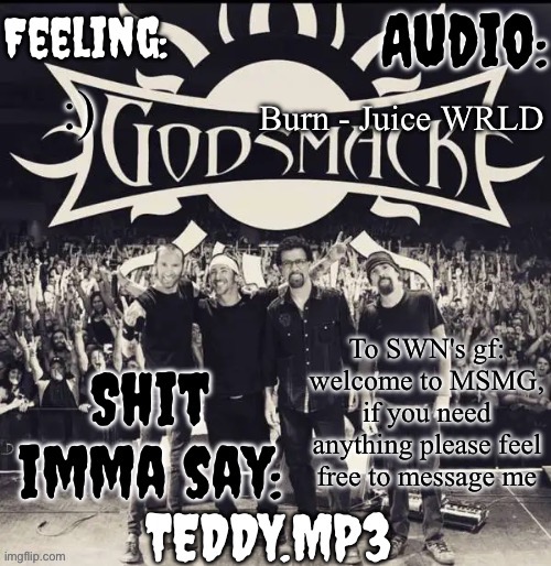 I'm Teddy btw, one of her friends | Burn - Juice WRLD; :); To SWN's gf: welcome to MSMG, if you need anything please feel free to message me | image tagged in teddy's godsmack template | made w/ Imgflip meme maker