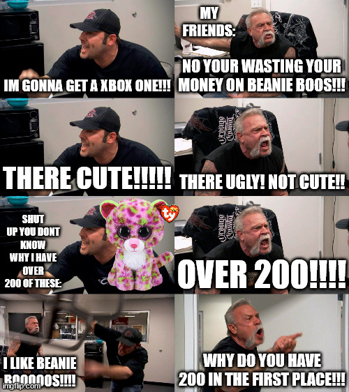 erm i like these: | MY FRIENDS:; IM GONNA GET A XBOX ONE!!! NO YOUR WASTING YOUR MONEY ON BEANIE BOOS!!! THERE CUTE!!!!! THERE UGLY! NOT CUTE!! SHUT UP YOU DONT KNOW WHY I HAVE OVER 200 OF THESE:; OVER 200!!!! WHY DO YOU HAVE 200 IN THE FIRST PLACE!!! I LIKE BEANIE BOOOOOS!!!! | image tagged in american chopper extended | made w/ Imgflip meme maker