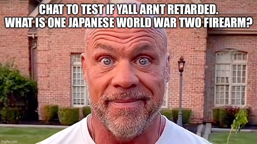 I bet yall are dumb | CHAT TO TEST IF YALL ARNT RETARDED. WHAT IS ONE JAPANESE WORLD WAR TWO FIREARM? | image tagged in kurt angle stare | made w/ Imgflip meme maker