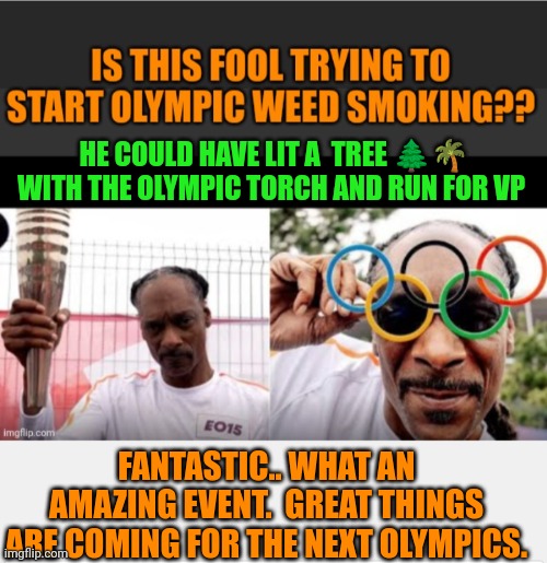 Funny | HE COULD HAVE LIT A  TREE 🌲🌴 WITH THE OLYMPIC TORCH AND RUN FOR VP; FANTASTIC.. WHAT AN AMAZING EVENT.  GREAT THINGS ARE COMING FOR THE NEXT OLYMPICS. | image tagged in funny,political humor,olympics,sports,smoking weed,election | made w/ Imgflip meme maker