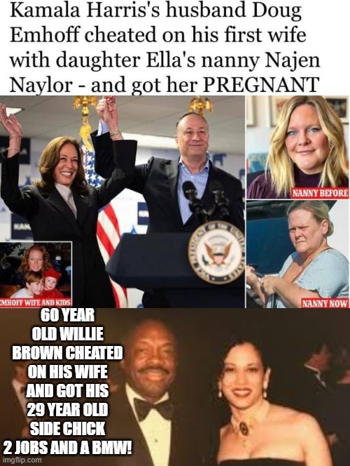 Karmala's Husband had her third stepchild when he cheated with Ella's Nanny. FACT! | 60 YEAR OLD WILLIE BROWN CHEATED ON HIS WIFE AND GOT HIS 29 YEAR OLD SIDE CHICK 2 JOBS AND A BMW! | image tagged in cheating husband | made w/ Imgflip meme maker