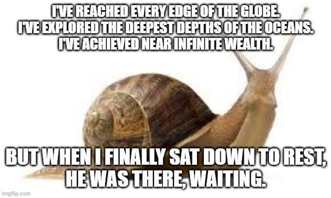 SNAIL | I'VE REACHED EVERY EDGE OF THE GLOBE.
I'VE EXPLORED THE DEEPEST DEPTHS OF THE OCEANS.
I'VE ACHIEVED NEAR INFINITE WEALTH. BUT WHEN I FINALLY SAT DOWN TO REST,
HE WAS THERE, WAITING. | image tagged in snail | made w/ Imgflip meme maker