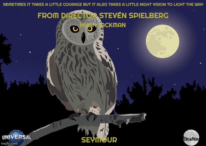 movies that might happen someday part 189 | SOMETIMES IT TAKES A LITTLE COURAGE BUT IT ALSO TAKES A LITTLE NIGHT VISION TO LIGHT THE WAY; FROM DIRECTOR STEVEN SPIELBERG; HUGH JACKMAN; SEYMOUR | image tagged in night owl,universal studios,dreamworks,pg-13,fake,drama | made w/ Imgflip meme maker