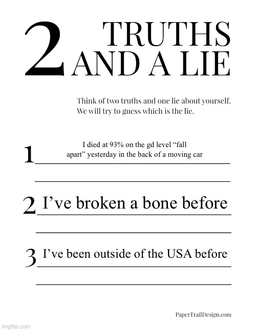 2 Truths and a Lie | I died at 93% on the gd level “fall apart” yesterday in the back of a moving car; I’ve broken a bone before; I’ve been outside of the USA before | image tagged in 2 truths and a lie | made w/ Imgflip meme maker