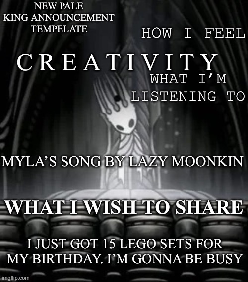 Pale king announcement template | C R E A T I V I T Y; MYLA’S SONG BY LAZY MOONKIN; I JUST GOT 15 LEGO SETS FOR MY BIRTHDAY. I’M GONNA BE BUSY | image tagged in pale king announcement template | made w/ Imgflip meme maker