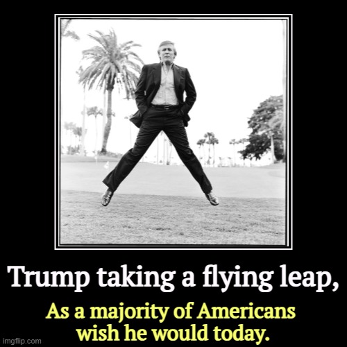 Trump won the election by 1.5% of the vote. That is not a mandate. His personal approval is still underwater. | Trump taking a flying leap, | As a majority of Americans 
wish he would today. | image tagged in funny,demotivationals,trump,leap,jump,today | made w/ Imgflip demotivational maker