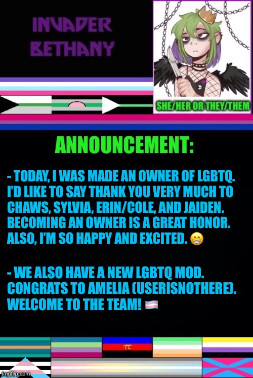 Update: a new LGBTQ owner and a new mod | - TODAY, I WAS MADE AN OWNER OF LGBTQ. 
I’D LIKE TO SAY THANK YOU VERY MUCH TO 
CHAWS, SYLVIA, ERIN/COLE, AND JAIDEN. 
BECOMING AN OWNER IS A GREAT HONOR. 
ALSO, I’M SO HAPPY AND EXCITED. 😁; - WE ALSO HAVE A NEW LGBTQ MOD. 

CONGRATS TO AMELIA (USERISNOTHERE). 
WELCOME TO THE TEAM! 🏳️‍⚧️ | image tagged in announcement,update,lgbtq,mods,imgflip mods | made w/ Imgflip meme maker