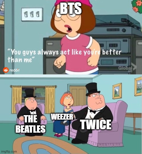 You Guys always act like you're better than me | BTS; WEEZER; TWICE; THE BEATLES | image tagged in you guys always act like you're better than me | made w/ Imgflip meme maker