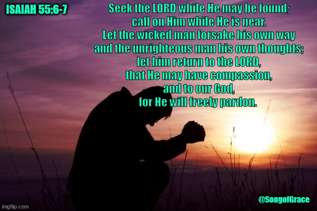 Isaiah 55:6-7 | Seek the LORD while He may be found;
call on Him while He is near.
Let the wicked man forsake his own way
and the unrighteous man his own thoughts;
let him return to the LORD,
that He may have compassion,
and to our God,
for He will freely pardon. ISAIAH 55:6-7; @SongofGrace | image tagged in pray,biblical encouragement | made w/ Imgflip meme maker