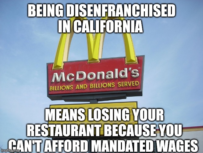 new meaning to old term | BEING DISENFRANCHISED IN CALIFORNIA; MEANS LOSING YOUR RESTAURANT BECAUSE YOU CAN'T AFFORD MANDATED WAGES | image tagged in mcdonald's sign | made w/ Imgflip meme maker