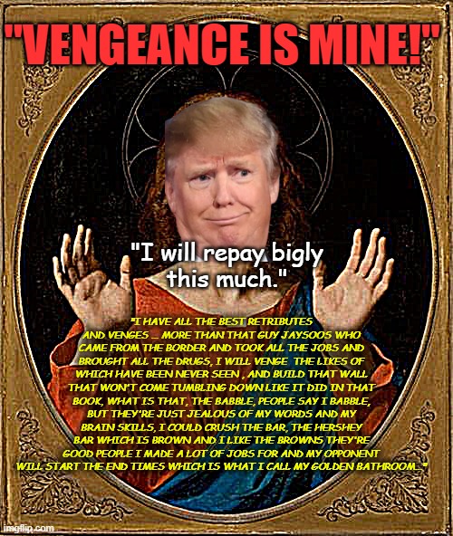 Vengance is mine saith the weirdon | "VENGEANCE IS MINE!"; "I will repay bigly
this much."; "I HAVE ALL THE BEST RETRIBUTES AND VENGES ... MORE THAN THAT GUY JAYSOOS WHO CAME FROM THE BORDER AND TOOK ALL THE JOBS AND BROUGHT ALL THE DRUGS, I WILL VENGE  THE LIKES OF WHICH HAVE BEEN NEVER SEEN , AND BUILD THAT WALL THAT WON'T COME TUMBLING DOWN LIKE IT DID IN THAT BOOK, WHAT IS THAT, THE BABBLE, PEOPLE SAY I BABBLE, BUT THEY'RE JUST JEALOUS OF MY WORDS AND MY BRAIN SKILLS, I COULD CRUSH THE BAR, THE HERSHEY BAR WHICH IS BROWN AND I LIKE THE BROWNS THEY'RE GOOD PEOPLE I MADE A LOT OF JOBS FOR AND MY OPPONENT WILL START THE END TIMES WHICH IS WHAT I CALL MY GOLDEN BATHROOM..." | image tagged in annoyed jesus | made w/ Imgflip meme maker