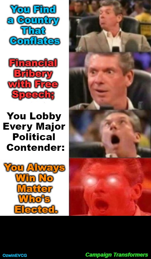 Campaign Transformers | You Find 

a Country 

That 

Conflates; Financial 

Bribery 

with Free 

Speech;; You Lobby 

Every Major 

Political 

Contender:; You Always 

Win No 

Matter 

Who's 

Elected. Campaign Transformers; OzwinEVCG | image tagged in mr mcmahon reaction,oligarchy,i love democracy,occupied,republic,government corruption | made w/ Imgflip meme maker