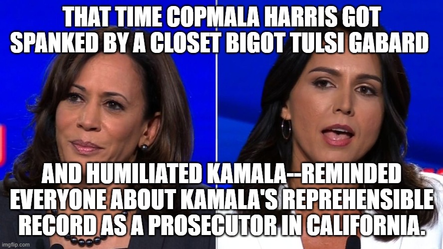 Kamala Harrus | THAT TIME COPMALA HARRIS GOT SPANKED BY A CLOSET BIGOT TULSI GABARD; AND HUMILIATED KAMALA--REMINDED EVERYONE ABOUT KAMALA'S REPREHENSIBLE RECORD AS A PROSECUTOR IN CALIFORNIA. | made w/ Imgflip meme maker