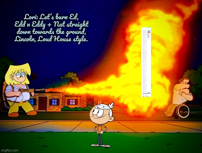 Rockinoutlive is About to Be Burned | Lori: Let’s burn Ed, Edd n Eddy + Nat straight down towards the ground, Lincoln, Loud House style. | image tagged in flamethrower,the loud house,lori loud,lincoln loud,nickelodeon,hypocrite | made w/ Imgflip meme maker