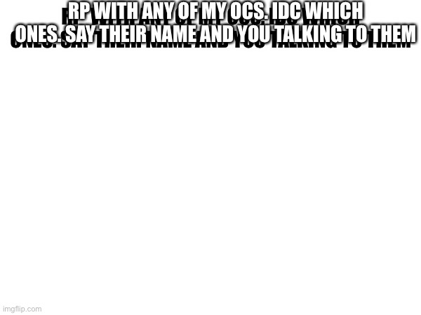 RP WITH ANY OF MY OCS. IDC WHICH ONES. SAY THEIR NAME AND YOU TALKING TO THEM; RP  WITH ANY OF MY OCS. IDC WHICH ONES. SAY THEIR NAME AND YOU TALKING TO THEM | made w/ Imgflip meme maker