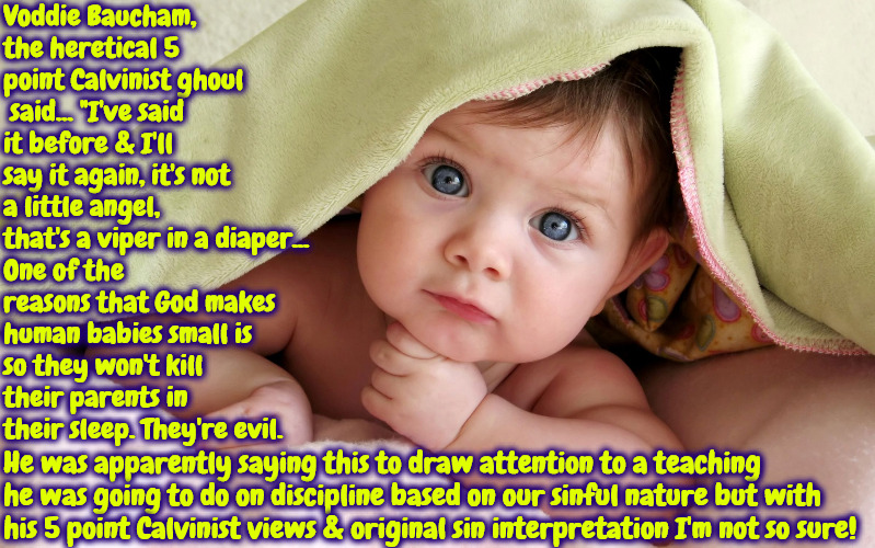 Voddie The Ghoul | Voddie Baucham, the heretical 5 point Calvinist ghoul  said... "I've said it before & I'll say it again, it's not a little angel, that's a viper in a diaper... One of the reasons that God makes human babies small is so they won't kill their parents in their sleep. They're evil. He was apparently saying this to draw attention to a teaching he was going to do on discipline based on our sinful nature but with his 5 point Calvinist views & original sin interpretation I'm not so sure! | image tagged in cute baby,calvinism,arminian,calvinist memes,reformed theology,scumbag false teacher | made w/ Imgflip meme maker