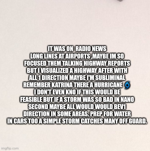 Hurricane thoght | IT WAS ON  RADIO NEWS LONG LINES AT AIRPORTS ,MAYBE IM SO FOCUSED THEM TALKING HIGHWAY REPORTS BUT I VISUALIZED A HIGHWAY AFTER WITH ALL 1 DIRECTION MAYBE I'M SUBLIMINAL REMEMBER KATRINA THERE A HURRICANE 🌀 I DON'T EVEN KNO IF THIS WOULD BE FEASIBLE BUT IF A STORM WAS SO BAD IN NANO SECOND MAYBE ALL WOULD WOULD BEV1 DIRECTION IN SOME AREAS. PREP FOR WATER IN CARS TOO A SIMPLE STORM CATCHES MANY OFF GUARD. | image tagged in prep,storms | made w/ Imgflip meme maker