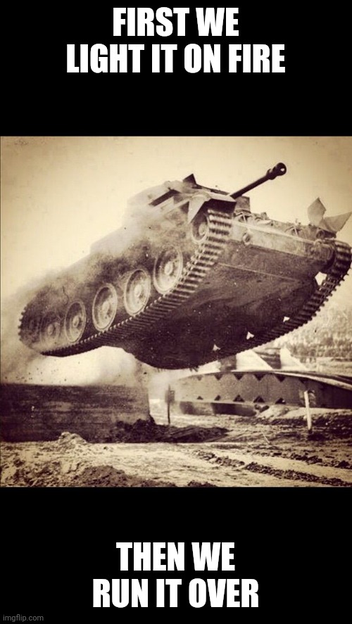 Tanks away | FIRST WE LIGHT IT ON FIRE THEN WE RUN IT OVER | image tagged in tanks away | made w/ Imgflip meme maker