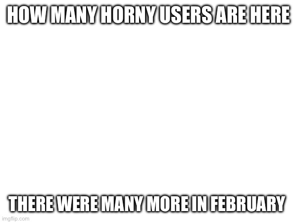 HOW MANY HORNY USERS ARE HERE; THERE WERE MANY MORE IN FEBRUARY | made w/ Imgflip meme maker