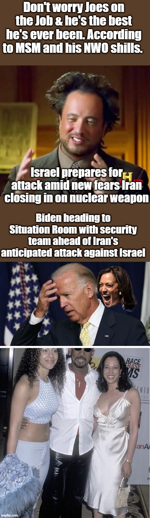 Biden has very high IQ besides hes not really runing anything & he has Kamala as back up. | Don't worry Joes on the Job & he's the best he's ever been. According to MSM and his NWO shills. Israel prepares for attack amid new fears Iran closing in on nuclear weapon; Biden heading to Situation Room with security team ahead of Iran's anticipated attack against Israel | image tagged in memes,ancient aliens,joe biden worries | made w/ Imgflip meme maker