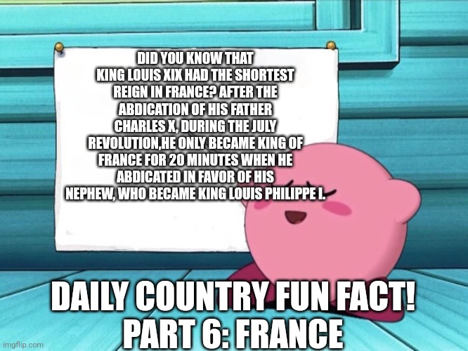 Sry got demotivated Lol | DID YOU KNOW THAT KING LOUIS XIX HAD THE SHORTEST REIGN IN FRANCE? AFTER THE ABDICATION OF HIS FATHER CHARLES X, DURING THE JULY REVOLUTION,HE ONLY BECAME KING OF FRANCE FOR 20 MINUTES WHEN HE ABDICATED IN FAVOR OF HIS NEPHEW, WHO BECAME KING LOUIS PHILIPPE I. DAILY COUNTRY FUN FACT!
PART 6: FRANCE | image tagged in kirby sign | made w/ Imgflip meme maker